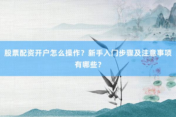 股票配资开户怎么操作？新手入门步骤及注意事项有哪些？