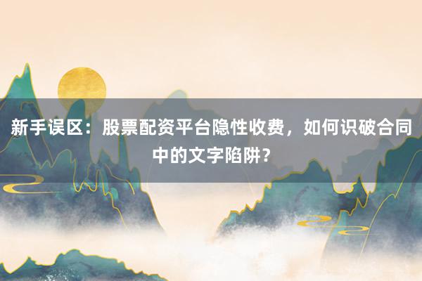 新手误区：股票配资平台隐性收费，如何识破合同中的文字陷阱？