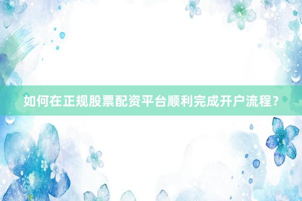 如何在正规股票配资平台顺利完成开户流程？