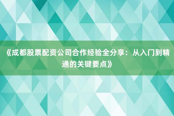 《成都股票配资公司合作经验全分享：从入门到精通的关键要点》
