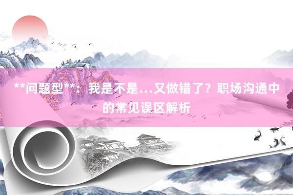 **问题型**：我是不是…又做错了？职场沟通中的常见误区解析