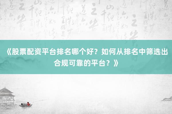 《股票配资平台排名哪个好？如何从排名中筛选出合规可靠的平台？》