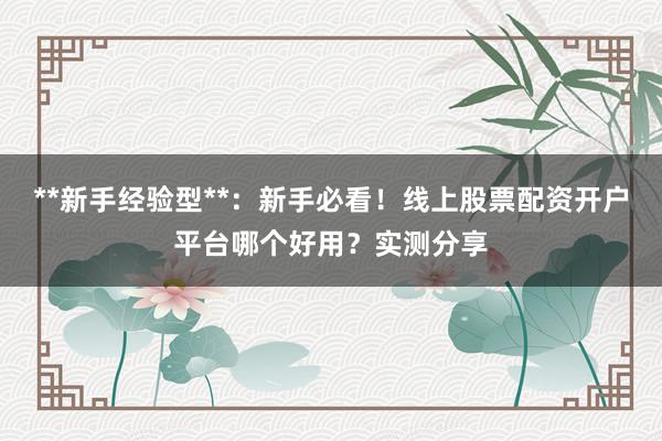 **新手经验型**：新手必看！线上股票配资开户平台哪个好用？实测分享