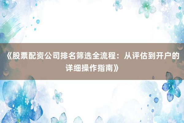 《股票配资公司排名筛选全流程：从评估到开户的详细操作指南》