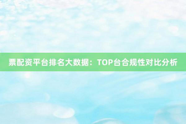 票配资平台排名大数据：TOP台合规性对比分析