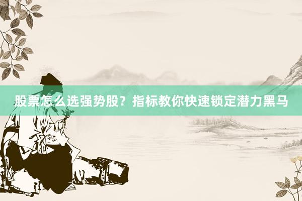 股票怎么选强势股？指标教你快速锁定潜力黑马