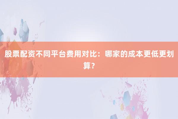 股票配资不同平台费用对比：哪家的成本更低更划算？