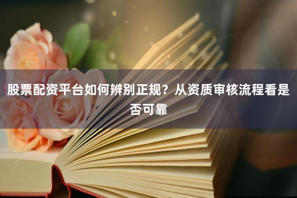 股票配资平台如何辨别正规？从资质审核流程看是否可靠