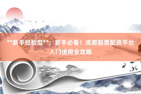 **新手经验型**：新手必看！成都股票配资平台入门使用全攻略