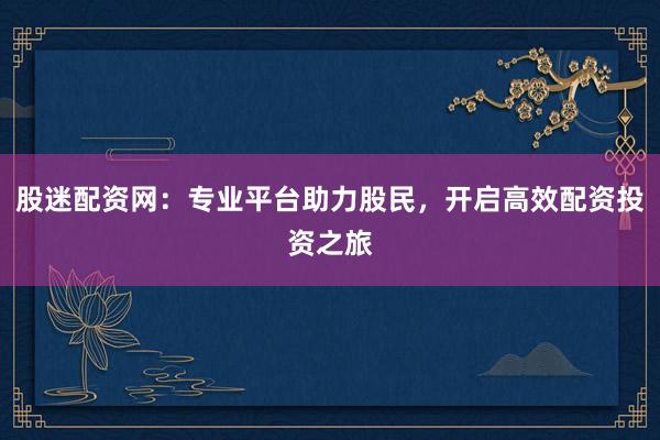 股迷配资网：专业平台助力股民，开启高效配资投资之旅