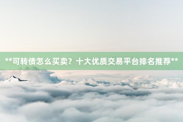 **可转债怎么买卖？十大优质交易平台排名推荐**