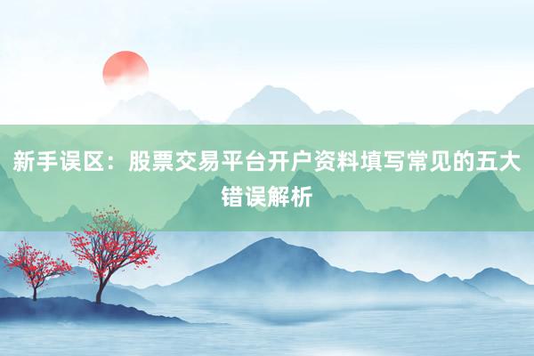 新手误区：股票交易平台开户资料填写常见的五大错误解析