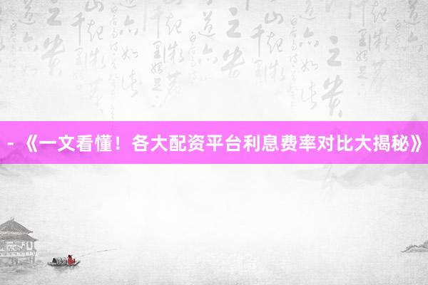 - 《一文看懂！各大配资平台利息费率对比大揭秘》
