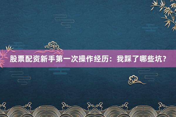 股票配资新手第一次操作经历:我踩了哪些坑?