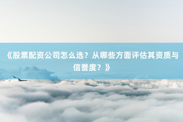 《股票配资公司怎么选？从哪些方面评估其资质与信誉度？》