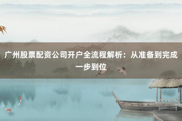 广州股票配资公司开户全流程解析：从准备到完成一步到位