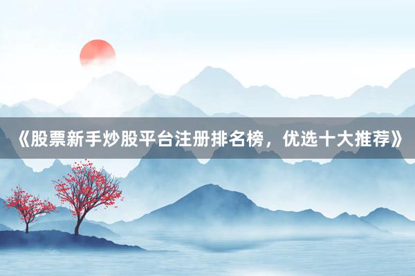 《股票新手炒股平台注册排名榜，优选十大推荐》