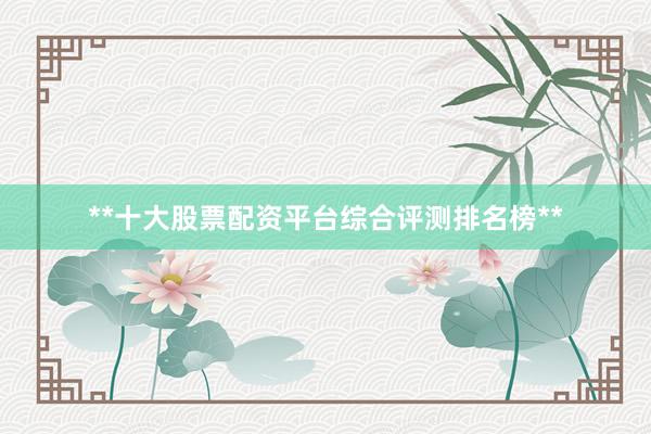 **十大股票配资平台综合评测排名榜**