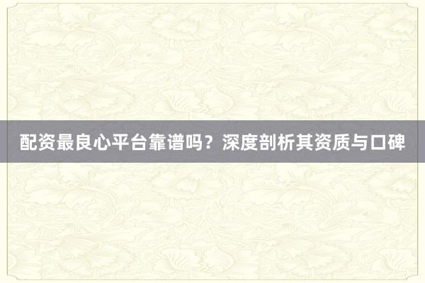 配资最良心平台靠谱吗？深度剖析其资质与口碑