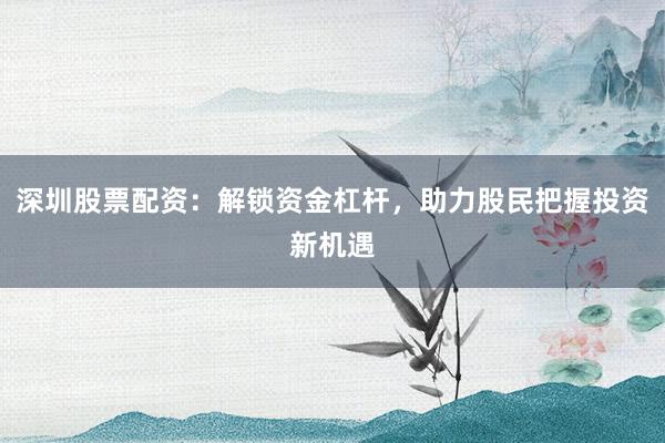 深圳股票配资：解锁资金杠杆，助力股民把握投资新机遇