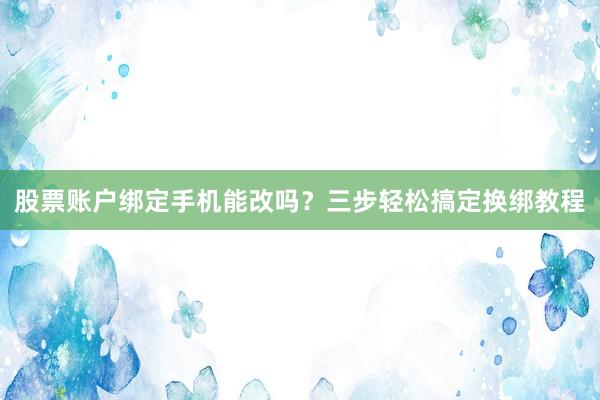 股票账户绑定手机能改吗？三步轻松搞定换绑教程
