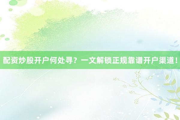 配资炒股开户何处寻？一文解锁正规靠谱开户渠道！