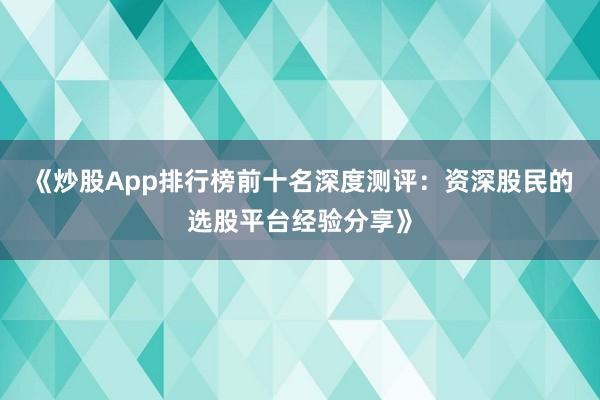 《炒股App排行榜前十名深度测评：资深股民的选股平台经验分享》
