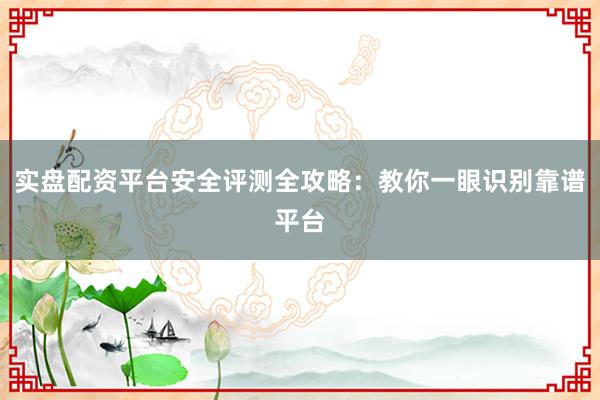 实盘配资平台安全评测全攻略：教你一眼识别靠谱平台