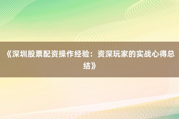 《深圳股票配资操作经验：资深玩家的实战心得总结》