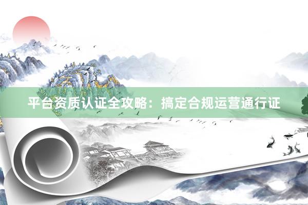 平台资质认证全攻略：搞定合规运营通行证