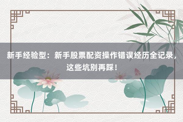 新手经验型：新手股票配资操作错误经历全记录，这些坑别再踩！