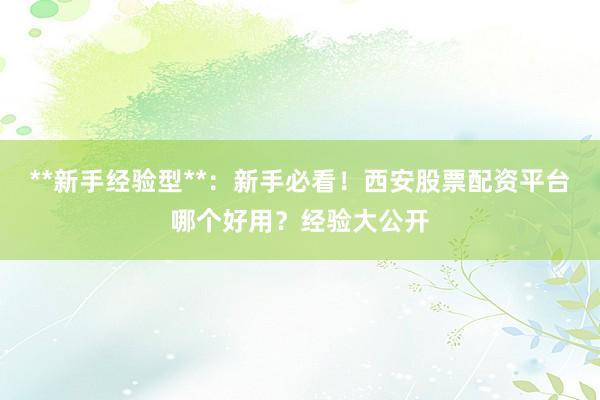 **新手经验型**：新手必看！西安股票配资平台哪个好用？经验大公开