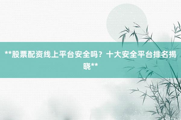 **股票配资线上平台安全吗？十大安全平台排名揭晓**