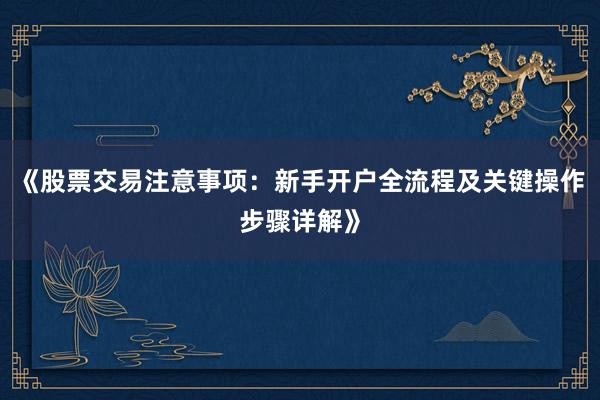 《股票交易注意事项：新手开户全流程及关键操作步骤详解》