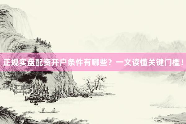 正规实盘配资开户条件有哪些？一文读懂关键门槛！