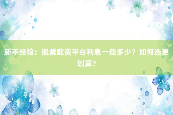 新手经验：股票配资平台利息一般多少？如何选更划算？