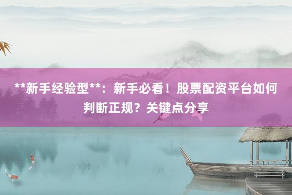 **新手经验型**：新手必看！股票配资平台如何判断正规？关键点分享