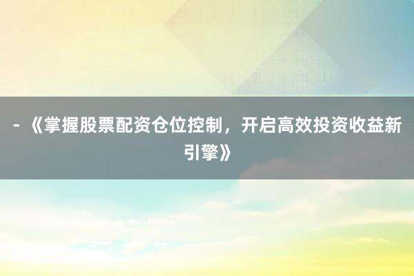 - 《掌握股票配资仓位控制，开启高效投资收益新引擎》
