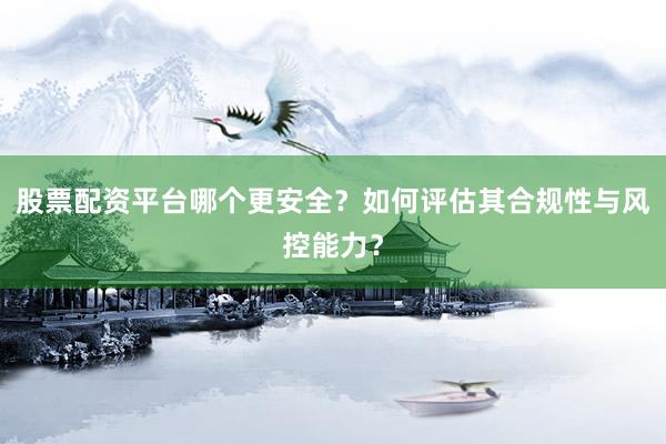 股票配资平台哪个更安全？如何评估其合规性与风控能力？