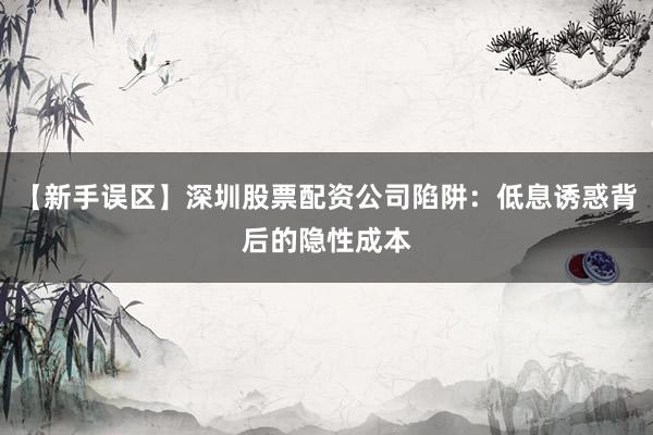 【新手误区】深圳股票配资公司陷阱：低息诱惑背后的隐性成本