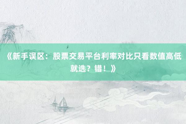 《新手误区:股票交易平台利率对比只看数值高低就选?错!》