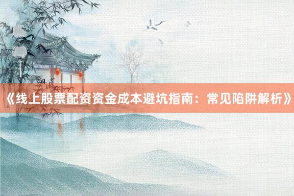 《线上股票配资资金成本避坑指南：常见陷阱解析》