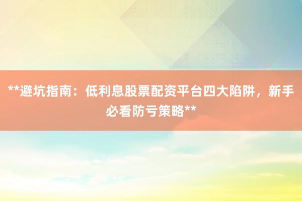 **避坑指南：低利息股票配资平台四大陷阱，新手必看防亏策略**