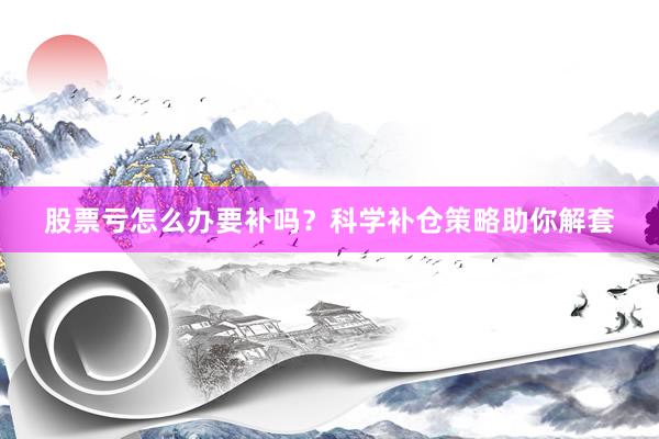股票亏怎么办要补吗？科学补仓策略助你解套