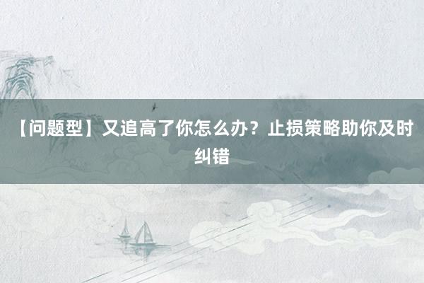 【问题型】又追高了你怎么办？止损策略助你及时纠错