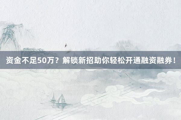 资金不足50万？解锁新招助你轻松开通融资融券！