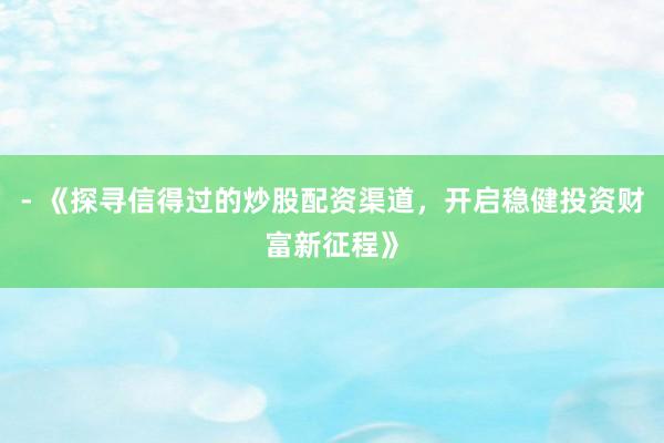 - 《探寻信得过的炒股配资渠道，开启稳健投资财富新征程》
