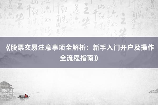 《股票交易注意事项全解析:新手入门开户及操作全流程指南》