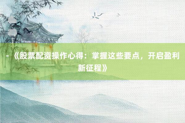 - 《股票配资操作心得:掌握这些要点,开启盈利新征程》