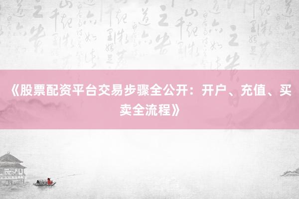 《股票配资平台交易步骤全公开：开户、充值、买卖全流程》